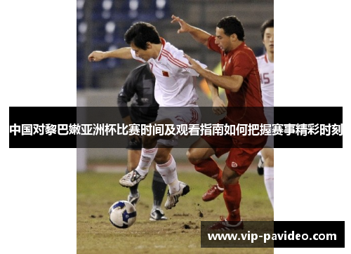 中国对黎巴嫩亚洲杯比赛时间及观看指南如何把握赛事精彩时刻