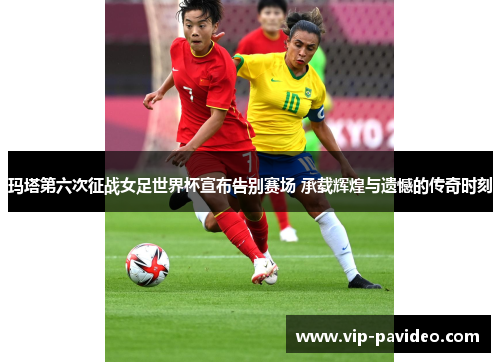 玛塔第六次征战女足世界杯宣布告别赛场 承载辉煌与遗憾的传奇时刻