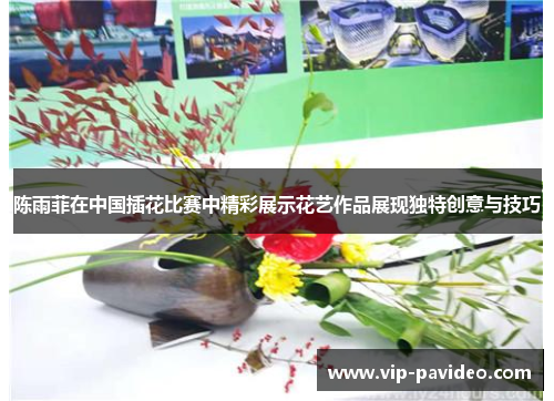 陈雨菲在中国插花比赛中精彩展示花艺作品展现独特创意与技巧